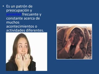 • Es un patrón de 
preocupación y 
ansiedad frecuente y 
constante acerca de 
muchos 
acontecimientos o 
actividades diferentes. 
 