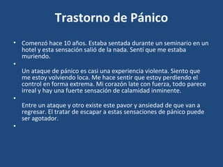 Trastorno de Pánico 
• Comenzó hace 10 años. Estaba sentada durante un seminario en un 
hotel y esta sensación salió de la nada. Sentí que me estaba 
muriendo. 
• 
Un ataque de pánico es casi una experiencia violenta. Siento que 
me estoy volviendo loca. Me hace sentir que estoy perdiendo el 
control en forma extrema. Mi corazón late con fuerza, todo parece 
irreal y hay una fuerte sensación de calamidad inminente. 
• 
Entre un ataque y otro existe este pavor y ansiedad de que van a 
regresar. El tratar de escapar a estas sensaciones de pánico puede 
ser agotador. 
• 
 