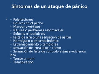 Síntomas de un ataque de pánico 
• · · Palpitaciones 
· · Dolores en el pecho 
· · Mareos o vértigos 
· · Náusea o problemas estomacales 
· · Sofocos o escalofríos 
· · Falta de aire o una sensación de asfixia 
· · Hormigueo o entumecimiento 
· · Estremecimiento o temblores 
· · Sensación de irrealidad· · Terror 
· · Sensación de falta de controlo estarse volviendo 
loco 
· · Temor a morir 
· · Transpiración 
 