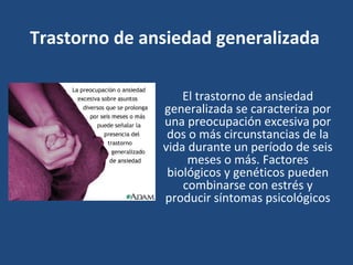 Trastorno de ansiedad generalizada 
El trastorno de ansiedad 
generalizada se caracteriza por 
una preocupación excesiva por 
dos o más circunstancias de la 
vida durante un período de seis 
meses o más. Factores 
biológicos y genéticos pueden 
combinarse con estrés y 
producir síntomas psicológicos 
 