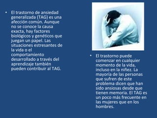 • El trastorno de ansiedad 
generalizada (TAG) es una 
afección común. Aunque 
no se conoce la causa 
exacta, hay factores 
biológicos y genéticos que 
juegan un papel. Las 
situaciones estresantes de 
la vida o el 
comportamiento 
desarrollado a través del 
aprendizaje también 
pueden contribuir al TAG. 
• El trastorno puede 
comenzar en cualquier 
momento de la vida, 
incluso en la niñez. La 
mayoría de las personas 
que sufren de este 
problema dicen que han 
sido ansiosas desde que 
tienen memoria. El TAG es 
un poco más frecuente en 
las mujeres que en los 
hombres. 
 
