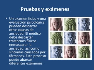 Pruebas y exámenes 
• Un examen físico y una 
evaluación psicológica 
pueden descartar 
otras causas de 
ansiedad. El médico 
debe descartar 
trastornos físicos 
enmascarar la 
ansiedad, así como 
síntomas causados por 
fármacos. Este proceso 
puede abarcar 
diferentes exámenes. 
 