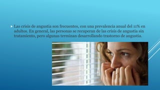  Las crisis de angustia son frecuentes, con una prevalencia anual del 11% en
adultos. En general, las personas se recuperan de las crisis de angustia sin
tratamiento, pero algunas terminan desarrollando trastorno de angustia.
 