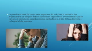  La prevalencia anual del trastorno de angustia es del 2 al 3% de la población. Las
mujeres tienen un riesgo de padecer trastorno de angustia unas 2 veces más alto que los
varones. El trastorno de angustia comienza habitualmente al final de la adolescencia o
en la edad adulta temprana
 