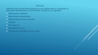 Síntomas
Además de las sensaciones psíquicas puras displacenteras, la angustia se
acompaña de elementos concomitantes somáticos, por ejemplo:
 Alteraciones cardiacas
 Alteraciones respiratorias
 Alteraciones de tono muscular
 Temblor
 Pilo erección
 Sequedad de boca
 Sensaciones alteradas de frio y calor
 