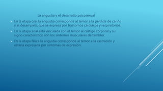 La angustia y el desarrollo psicosexual
 En la etapa oral la angustia corresponde al temor a la perdida de cariño
y al desamparo, que se expresa por trastornos cardiacos y respiratorios.
 En la etapa anal esta vinculada con el temor al castigo corporal y su
signo característico son los síntomas musculares de temblor.
 En la etapa fálica la angustia corresponde al temor a la castración y
estaría expresada por síntomas de expresión.
 