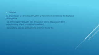  Fenichel
La angustia es un proceso derivativo y menciona la existencia de dos tipos
de angustia:
-La primera proviene, del ello provocada por la adquisición de la
experiencia y por el principio de realidad.
-Secundaria, que es propiamente la señal de alarma
 