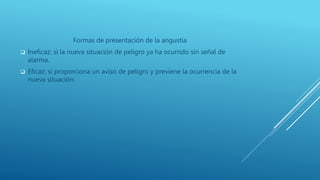 Formas de presentación de la angustia
 Ineficaz: si la nueva situación de peligro ya ha ocurrido sin señal de
alarma.
 Eficaz: si proporciona un aviso de peligro y previene la ocurrencia de la
nueva situación.
 