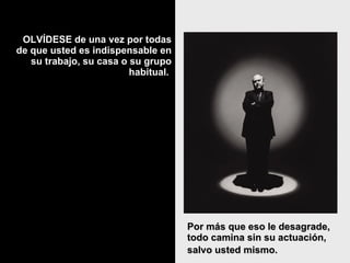 OLVÍDESE de una vez por todas de que usted es indispensable en su trabajo, su casa o su grupo habitual.  Por más que eso le desagrade, todo camina sin su actuación, salvo usted mismo.   