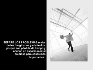 SEPARE LOS PROBLEMAS reales de los imaginarios y elimínelos, porque son pérdida de tiempo y ocupan un espacio mental precioso para cosas más importantes.   
