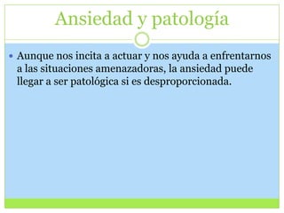 Ansiedad y patología
 Aunque nos incita a actuar y nos ayuda a enfrentarnos

a las situaciones amenazadoras, la ansiedad puede
llegar a ser patológica si es desproporcionada.

 