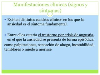 Manifestaciones clínicas (signos y
síntomas)
 Existen distintos cuadros clínicos en los que la

ansiedad es el síntoma fundamental.
 Entre ellos estaría el trastorno por crisis de angustia,

en el que la ansiedad se presenta de forma episódica:
como palpitaciones, sensación de ahogo, inestabilidad,
temblores o miedo a morirse

 