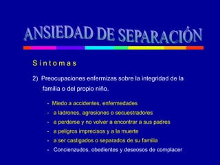 S í n t o m a s
2) Preocupaciones enfermizas sobre la integridad de la
familia o del propio niño.
- Miedo a accidentes, enfermedades
- a ladrones, agresiones o secuestradores
- a perderse y no volver a encontrar a sus padres
- a peligros imprecisos y a la muerte
- a ser castigados o separados de su familia
- Concienzudos, obedientes y deseosos de complacer
 