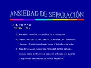 (7) Pesadillas repetidas con temática de la separación.
(8) Quejas repetidas de síntomas físicos (cefalea, dolor abdominal,
náuseas, vómitos) cuando ocurre o se anticipa la separación.
(9) Malestar excesivo y recurrente (ansiedad, llantos, rabietas,
tristeza, apatía o retraimiento social) en anticipación o durante
la separación de una figura de vínculo importante.
S Í N T O M A S
( D S M I V )
 