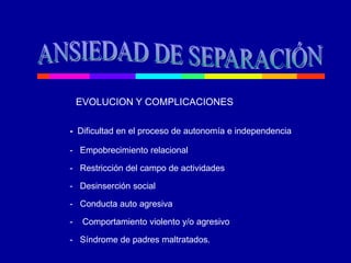 EVOLUCION Y COMPLICACIONES
- Dificultad en el proceso de autonomía e independencia
- Empobrecimiento relacional
- Restricción del campo de actividades
- Desinserción social
- Conducta auto agresiva
- Comportamiento violento y/o agresivo
- Síndrome de padres maltratados.
 