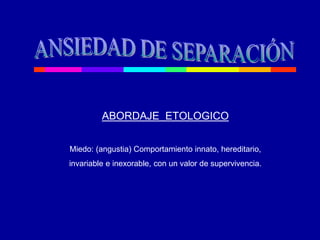 ABORDAJE ETOLOGICO
Miedo: (angustia) Comportamiento innato, hereditario,
invariable e inexorable, con un valor de supervivencia.
 