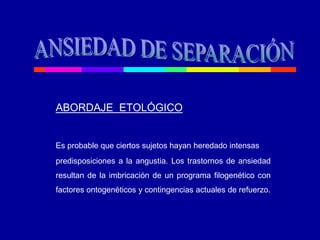 ABORDAJE ETOLÓGICO
Es probable que ciertos sujetos hayan heredado intensas
predisposiciones a la angustia. Los trastornos de ansiedad
resultan de la imbricación de un programa filogenético con
factores ontogenéticos y contingencias actuales de refuerzo.
 