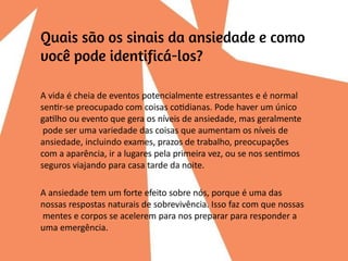 A vida é cheia de eventos potencialmente estressantes e é normal
sentir-se preocupado com coisas cotidianas. Pode haver um único
gatilho ou evento que gera os níveis de ansiedade, mas geralmente
pode ser uma variedade das coisas que aumentam os níveis de
ansiedade, incluindo exames, prazos de trabalho, preocupações
com a aparência, ir a lugares pela primeira vez, ou se nos sentimos
seguros viajando para casa tarde da noite.
A ansiedade tem um forte efeito sobre nós, porque é uma das
nossas respostas naturais de sobrevivência. Isso faz com que nossas
mentes e corpos se acelerem para nos preparar para responder a
uma emergência.
 