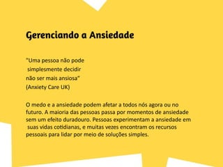 "Uma pessoa não pode
simplesmente decidir
não ser mais ansiosa“
(Anxiety Care UK)
O medo e a ansiedade podem afetar a todos nós agora ou no
futuro. A maioria das pessoas passa por momentos de ansiedade
sem um efeito duradouro. Pessoas experimentam a ansiedade em
suas vidas cotidianas, e muitas vezes encontram os recursos
pessoais para lidar por meio de soluções simples.
 