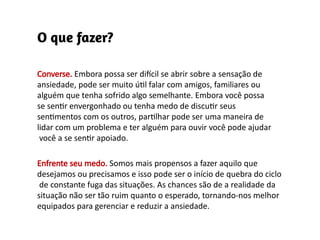 Converse. Embora possa ser difícil se abrir sobre a sensação de
ansiedade, pode ser muito útil falar com amigos, familiares ou
alguém que tenha sofrido algo semelhante. Embora você possa
se sentir envergonhado ou tenha medo de discutir seus
sentimentos com os outros, partilhar pode ser uma maneira de
lidar com um problema e ter alguém para ouvir você pode ajudar
você a se sentir apoiado.
Enfrente seu medo. Somos mais propensos a fazer aquilo que
desejamos ou precisamos e isso pode ser o início de quebra do ciclo
de constante fuga das situações. As chances são de a realidade da
situação não ser tão ruim quanto o esperado, tornando-nos melhor
equipados para gerenciar e reduzir a ansiedade.
 