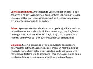 Conheça a si mesmo. Anote quando você se sentir ansioso, o que
acontece e os possíveis gatilhos. Ao reconhecê-los e armar-se com
dicas para lidar com esses gatilhos, você será melhor preparados
em situações indutoras de ansiedade.
Relaxe. Aprender técnicas de relaxamento pode ajudá-lo a acalmar
os sentimentos de ansiedade. Práticas como yoga, meditação ou
massagem vão acalmar a sua respiração e ajudá-lo a gerenciar a
maneira como você se sente sobre experiências estressantes.
Exercícios. Mesmo pequenos níveis de atividade física podem
desencadear substâncias químicas cerebrais que melhoram seus
níveis de humor, bem-estar e estresse. Isto pode agir como uma
prevenção e tratamento da ansiedade, bem como o caminho para a
melhoria da imagem corporal, autoestima e autoconfiança.
 
