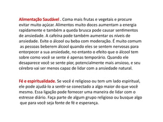 Alimentação Saudável . Coma mais frutas e vegetais e procure
evitar muito açúcar. Alimentos muito doces aumentam a energia
rapidamente e também a queda brusca pode causar sentimentos
de ansiedade. A cafeína pode também aumentar os níveis de
ansiedade. Evite o álcool ou beba com moderação. É muito comum
as pessoas beberem álcool quando eles se sentem nervosas para
entorpecer a sua ansiedade, no entanto o efeito que o álcool tem
sobre como você se sente é apenas temporário. Quando ele
desaparece você se sente pior, potencialmente mais ansioso, e seu
cérebro vai ser menos capaz de lidar com a ansiedade natural.
Fé e espiritualidade. Se você é religioso ou tem um lado espiritual,
ele pode ajudá-lo a sentir-se conectado a algo maior do que você
mesmo. Essa ligação pode fornecer uma maneira de lidar com o
estresse diário. Faça parte de algum grupo religioso ou busque algo
que para você seja fonte de fé e esperança.
 
