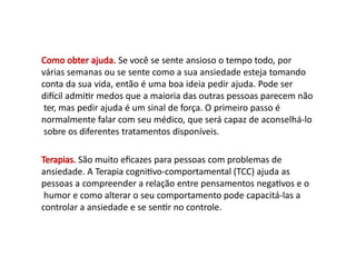 Como obter ajuda. Se você se sente ansioso o tempo todo, por
várias semanas ou se sente como a sua ansiedade esteja tomando
conta da sua vida, então é uma boa ideia pedir ajuda. Pode ser
difícil admitir medos que a maioria das outras pessoas parecem não
ter, mas pedir ajuda é um sinal de força. O primeiro passo é
normalmente falar com seu médico, que será capaz de aconselhá-lo
sobre os diferentes tratamentos disponíveis.
Terapias. São muito eficazes para pessoas com problemas de
ansiedade. A Terapia cognitivo-comportamental (TCC) ajuda as
pessoas a compreender a relação entre pensamentos negativos e o
humor e como alterar o seu comportamento pode capacitá-las a
controlar a ansiedade e se sentir no controle.
 