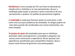 Mindfulness é uma variação do TCC com foco na alterando da
relação entre o indivíduo e os seus pensamentos. Buscar a
meditação pode ajudar as pessoas a tomar consciência de seus
pensamentos e quebrar um padrão de pensamento negativo.
A medicação é usada para fornecer ajuda no curto prazo, e não
como uma cura para problemas de ansiedade. As drogas podem ser
mais úteis quando são combinadas com outros tratamentos, tais
como terapias.
Os grupos de apoio são projetados para que os indivíduos
aprendam sobre como gerenciar a ansiedade e perguntar aos
outros como vivenciaram a experiência. Reunir pessoas com
experiências semelhantes para compartilhar histórias, dicas e
buscar novas formas de gerenciar suas preocupações.
 