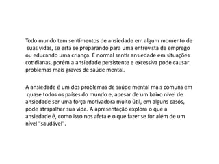 Todo mundo tem sentimentos de ansiedade em algum momento de
suas vidas, se está se preparando para uma entrevista de emprego
ou educando uma criança. É normal sentir ansiedade em situações
cotidianas, porém a ansiedade persistente e excessiva pode causar
problemas mais graves de saúde mental.
A ansiedade é um dos problemas de saúde mental mais comuns em
quase todos os países do mundo e, apesar de um baixo nível de
ansiedade ser uma força motivadora muito útil, em alguns casos,
pode atrapalhar sua vida. A apresentação explora o que a
ansiedade é, como isso nos afeta e o que fazer se for além de um
nível "saudável".
 