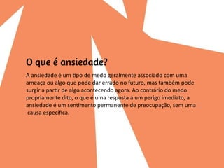 A ansiedade é um tipo de medo geralmente associado com uma
ameaça ou algo que pode dar errado no futuro, mas também pode
surgir a partir de algo acontecendo agora. Ao contrário do medo
propriamente dito, o que é uma resposta a um perigo imediato, a
ansiedade é um sentimento permanente de preocupação, sem uma
causa específica.
 