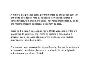 A maioria das pessoas passa por momentos de ansiedade sem ter
um efeito duradouro, mas a ansiedade crônica pode afetar a
concentração, tem efeito prejudicial nos relacionamentos ou pode
até mesmo impedir as pessoas de saírem de casa.
Cerca de 1 a cada 4 pessoas no Reino Unido vai experimentar um
problema de saúde mental, como ansiedade a cada ano, e é
provável que as pessoas não procurem ajuda, ou seja, muitos
permanecem sem diagnóstico.
Por isso ser capaz de reconhecer as diferentes formas de ansiedade
e como elas nos afetam, bem como a adoção de estratégias de
enfrentamento positivas, é vital.
 
