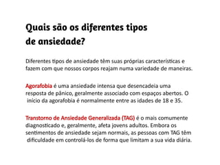 Diferentes tipos de ansiedade têm suas próprias características e
fazem com que nossos corpos reajam numa variedade de maneiras.
Agorafobia é uma ansiedade intensa que desencadeia uma
resposta de pânico, geralmente associado com espaços abertos. O
início da agorafobia é normalmente entre as idades de 18 e 35.
Transtorno de Ansiedade Generalizada (TAG) é o mais comumente
diagnosticado e, geralmente, afeta jovens adultos. Embora os
sentimentos de ansiedade sejam normais, as pessoas com TAG têm
dificuldade em controlá-los de forma que limitam a sua vida diária.
 