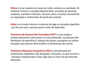 Pânico é uma resposta do corpo ao medo, estresse ou excitação. Os
sintomas incluem o coração batendo forte, sensação de desmaio,
sudorese, membros trêmulos, náuseas, dores no peito, desconforto
na respiração e sentimentos de perda de controle.
Fobia é um medo intenso e irracional de algo ou situação específica
que faz com que a pessoa queira evitar de todo jeito.
Transtorno de Estresse Pós-Traumático (TEPT é uma reação a
eventos altamente estressantes ou traumatizantes. As pessoas têm
flashbacks da experiência, ataques de pânico, pesadelos ou evitam
situações que possam desencadear as lembranças do evento.
Transtorno Obsessivo-Compulsivo (TOC) é caracterizado por
sentimentos repetitivos não desejados, intrusivos, ou que tornam o
indivíduo impulsionado a fazer algo para se livrar do pensamento
obsessivo.
 