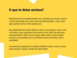 Sentimentos de ansiedade podem ser causados por muitas coisas e
variam de acordo com o que você está preocupado e como você
age quando você se sente apreensivo.
Eles dependem de muitos fatores, como os seus genes, como você
foi criado, o que aconteceu com você em sua vida e do jeito que
você aprendeu a lidar com as coisas. Basta saber o que te deixa
ansioso e quais podem ser os primeiros passos para lidar com a
ansiedade.
Uma pesquisa perguntou a adultos do Reino Unido o que os torna
mais ansiosos. (Fonte: YouGov Plc abril 2014)
 