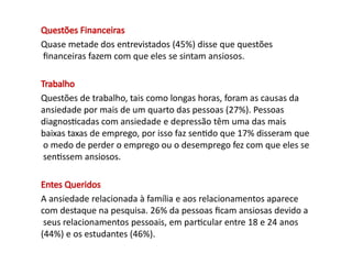 Questões Financeiras
Quase metade dos entrevistados (45%) disse que questões
financeiras fazem com que eles se sintam ansiosos.
Trabalho
Questões de trabalho, tais como longas horas, foram as causas da
ansiedade por mais de um quarto das pessoas (27%). Pessoas
diagnosticadas com ansiedade e depressão têm uma das mais
baixas taxas de emprego, por isso faz sentido que 17% disseram que
o medo de perder o emprego ou o desemprego fez com que eles se
sentissem ansiosos.
Entes Queridos
A ansiedade relacionada à família e aos relacionamentos aparece
com destaque na pesquisa. 26% da pessoas ficam ansiosas devido a
seus relacionamentos pessoais, em particular entre 18 e 24 anos
(44%) e os estudantes (46%).
 