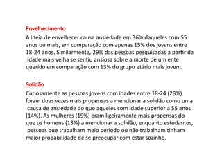 Envelhecimento
A ideia de envelhecer causa ansiedade em 36% daqueles com 55
anos ou mais, em comparação com apenas 15% dos jovens entre
18-24 anos. Similarmente, 29% das pessoas pesquisadas a partir da
idade mais velha se sentiu ansiosa sobre a morte de um ente
querido em comparação com 13% do grupo etário mais jovem.
Solidão
Curiosamente as pessoas jovens com idades entre 18-24 (28%)
foram duas vezes mais propensas a mencionar a solidão como uma
causa de ansiedade do que aqueles com idade superior a 55 anos
(14%). As mulheres (19%) eram ligeiramente mais propensas do
que os homens (13%) a mencionar a solidão, enquanto estudantes,
pessoas que trabalham meio período ou não trabalham tinham
maior probabilidade de se preocupar com estar sozinho.
 