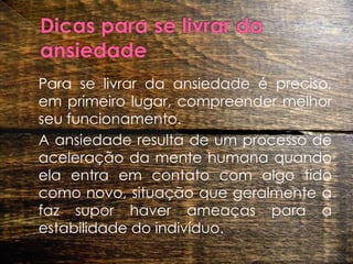 Dicas para se livrar da ansiedade 	Para se livrar da ansiedade é preciso, em primeiro lugar, compreender melhor seu funcionamento. 	A ansiedade resulta de um processo de aceleração da mente humana quando ela entra em contato com algo tido como novo, situação que geralmente a faz supor haver ameaças para a estabilidade do indivíduo.