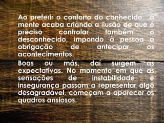 	Ao preferir o conforto do conhecido,  a mente acaba criando a ilusão de que é preciso controlar também o desconhecido, impondo à pessoa a obrigação de antecipar os acontecimentos.   	Boas ou más, daí surgem as expectativas. No momento em que as sensações de instabilidade e insegurança passam a representar algo desagradável, começam a aparecer os quadros ansiosos.