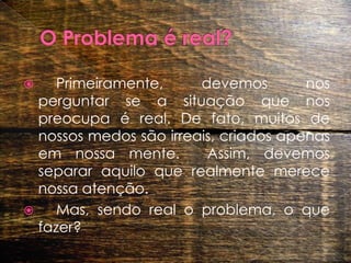 O Problema é real? 	Primeiramente, devemos nos perguntar se a situação que nos preocupa é real. De fato, muitos de nossos medos são irreais, criados apenas em nossa mente.  Assim, devemos separar aquilo que realmente merece nossa atenção.  	Mas, sendo real o problema, o que fazer?