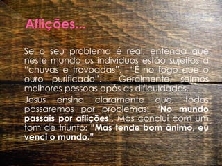 Aflições... 	Se o seu problema é real, entenda que neste mundo os indivíduos estão sujeitos a “chuvas e trovoadas”.  “É no fogo que o ouro purificado”.  Geralmente, saímos melhores pessoas após as dificuldades.   	Jesus ensina claramente que, todos passaremos por problemas: “No mundo passais por aflições’, Mas conclui com um tom de triunfo: “Mas tende bom ânimo, eu venci o mundo.”