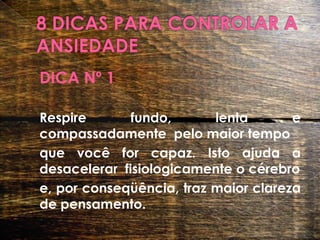 8 DICAS PARA CONTROLAR A ANSIEDADEDICA Nº 1 	Respire fundo, lenta e compassadamente  pelo maior tempo	que você for capaz. Isto ajuda a desacelerar  fisiologicamente o cérebro	e, por conseqüência, traz maior clareza de pensamento.