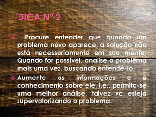 DICA Nº 2Procure entender que quando um problema novo aparece, a solução não está necessariamente em sua mente. Quando for possível, analise o problema mais uma vez, buscando entendê-lo. Aumente as informações e o conhecimento sobre ele, i.e., permita-se uma melhor análise, talvez vc esteja supervalorizando o problema.