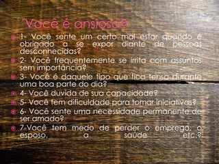 Você é ansiosa?1- Você sente um certo mal estar quando é obrigado a se expor diante de pessoas desconhecidas?2- Você frequentemente se irrita com assuntos sem importância?3- Você é daquele tipo que fica tensa durante uma boa parte do dia?4- Você duvida de sua capacidade?5- Você tem dificuldade para tomar iniciativas?6- Você sente uma necessidade permanente de ser amado?7-Você tem medo de perder o emprego, o esposo, a saúde etc.? 