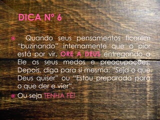 DICA Nº 6 	Quando seus pensamentos ficarem “buzinando” internamente que o pior está por vir, ORE A DEUS entregando a Ele os seus medos e preocupações. Depois, diga para si mesma: “Seja o que Deus quiser” ou “Estou preparada para o que der e vier”. Ou seja TENHA FÉ!