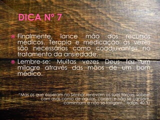 DICA Nº 7Finalmente, lance mão dos recursos médicos. Terapia e medicação às vezes são necessários como coadjuvantes no tratamento da ansiedade. Lembre-se: Muitas vezes Deus faz um milagre através das mãos de um bom médico.“Mas os que esperam no Senhor renovam as suas forças, sobem com asas como de águias, correm e não se cansam, caminham e não se fatigam.” Isaías, 40:31