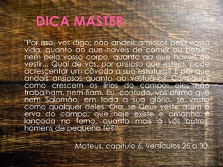 DICA MASTER 	"Por isso, vos digo: não andeis ansiosos pela vossa vida, quanto ao que haveis de comer ou beber; nem pelo vosso corpo, quanto ao que haveis de vestir... Qual de vós, por ansioso que esteja, pode acrescentar um côvado à sua estatura? E por que andais ansiosos quanto ao vestuário? Considerai como crescem os lírios do campo: eles não trabalham, nem fiam. Eu, contudo, vos afirmo que nem Salomão, em toda a sua glória, se vestiu como qualquer deles. Ora, se Deus veste assim a erva do campo, que hoje existe e amanhã é lançada no forno, quanto mais a vós outros, homens de pequena fé?“Mateus, capítulo 6, versículos 25 a 30. 