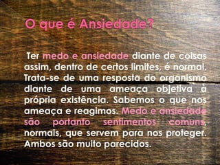 O que é Ansiedade? Ter medo e ansiedade diante de coisas assim, dentro de certos limites, é normal. Trata-se de uma resposta do organismo diante de uma ameaça objetiva à própria existência. Sabemos o que nos ameaça e reagimos. Medo e ansiedade são portanto sentimentos comuns, normais, que servem para nos proteger. Ambos são muito parecidos. 