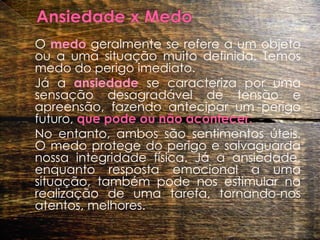 Ansiedade x Medo	O medo geralmente se refere a um objeto ou a uma situação muito definida. Temos medo do perigo imediato. 	Já a ansiedade se caracteriza por uma sensação desagradável de tensão e apreensão, fazendo antecipar um perigo futuro, que pode ou não acontecer.  	No entanto, ambos são sentimentos úteis. O medo protege do perigo e salvaguarda nossa integridade física. Já a ansiedade, enquanto resposta emocional a uma situação, também pode nos estimular na realização de uma tarefa, tornando-nos atentos, melhores.