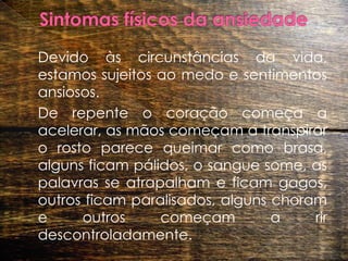 Sintomas físicos da ansiedade	Devido às circunstâncias da vida, estamos sujeitos ao medo e sentimentos ansiosos.  		De repente o coração começa a acelerar, as mãos começam a transpirar o rosto parece queimar como brasa, alguns ficam pálidos, o sangue some, as palavras se atrapalham e ficam gagos, outros ficam paralisados, alguns choram e outros começam a rir descontroladamente. 