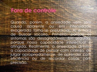 Fora de controle 	Quando, porém, a ansiedade vem sem causa aparente ou em intensidade exagerada torna-se prejudicial. Aí é hora de buscar socorro. Primeiro, porque os sintomas são desagradáveis. Em seguida, porque nossa capacidade intelectual é atingida. Realmente, a ansiedade diminui a capacidade de pensar com clareza, de julgar apropriadamente, de aprender com eficiência ou de recordar coisas com precisão. 